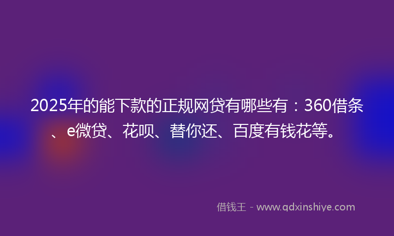 2025年的能下款的正规网贷有哪些有：360借条、e微贷、花呗、替你还、百度有钱花等。