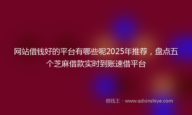 网站借钱好的平台有哪些呢2025年推荐，盘点五个芝麻借款实时到账速借平台