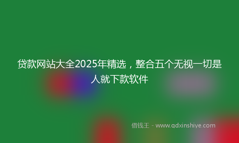 贷款网站大全2025年精选，整合五个无视一切是人就下款软件