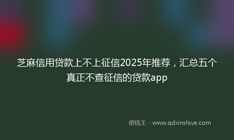芝麻信用贷款上不上征信2025年推荐，汇总五个真正不查征信的贷款app