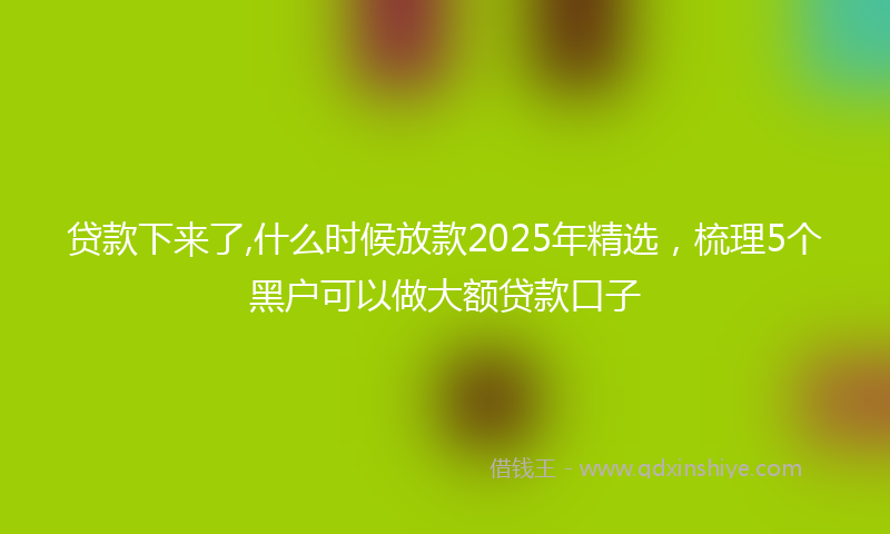 贷款下来了,什么时候放款2025年精选，梳理5个黑户可以做大额贷款口子