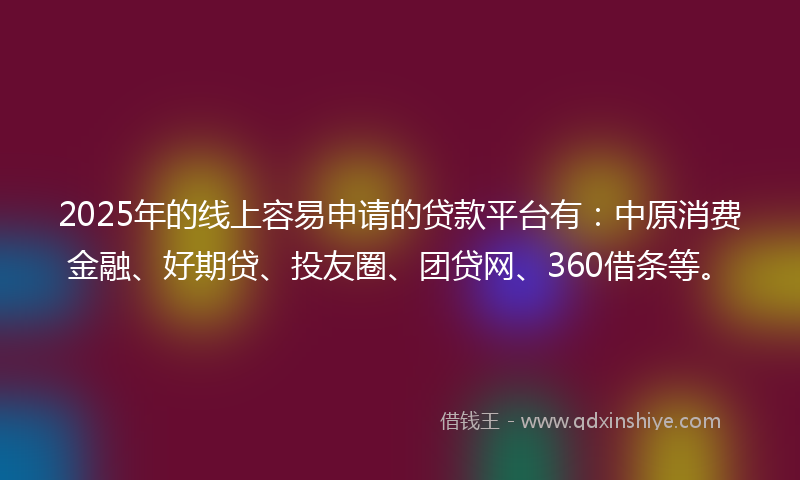 2025年的线上容易申请的贷款平台有：中原消费金融、好期贷、投友圈、团贷网、360借条等。