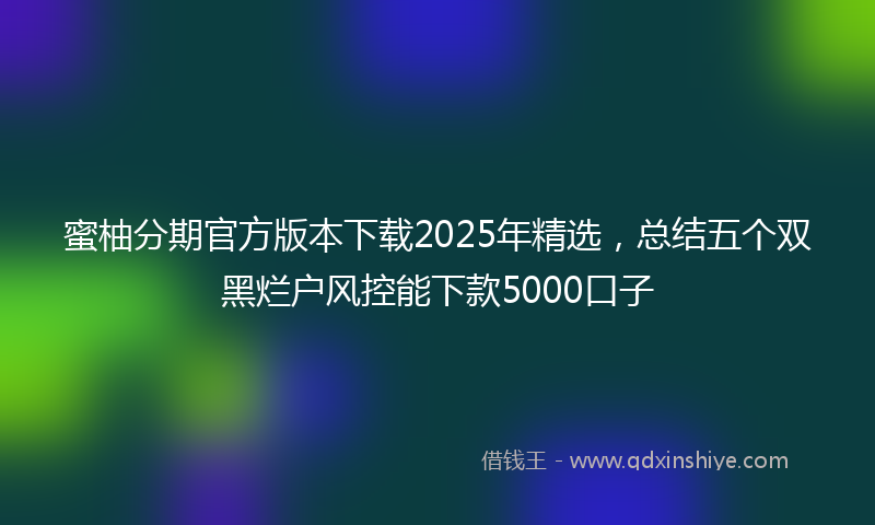 蜜柚分期官方版本下载2025年精选，总结五个双黑烂户风控能下款5000口子