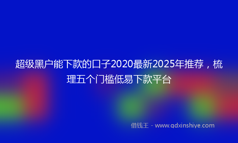 超级黑户能下款的口子2020最新2025年推荐，梳理五个门槛低易下款平台