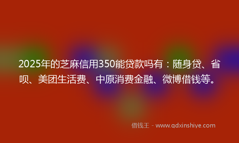 2025年的芝麻信用350能贷款吗有：随身贷、省呗、美团生活费、中原消费金融、微博借钱等。