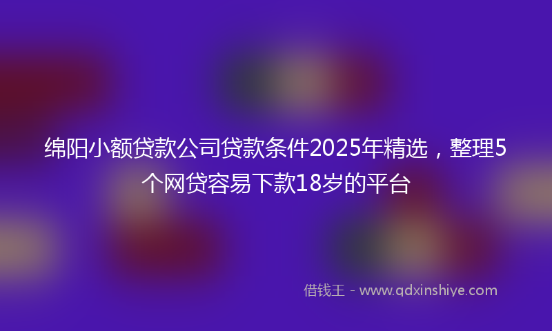 绵阳小额贷款公司贷款条件2025年精选，整理5个网贷容易下款18岁的平台