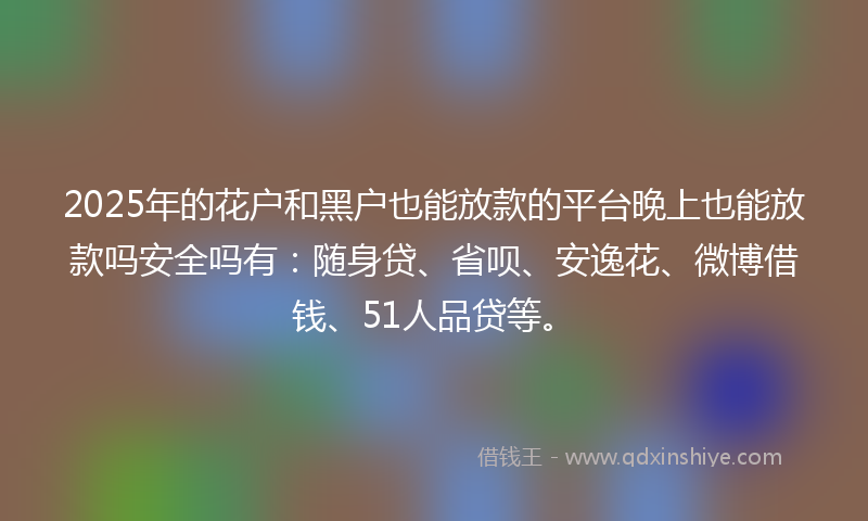 2025年的花户和黑户也能放款的平台晚上也能放款吗安全吗有：随身贷、省呗、安逸花、微博借钱、51人品贷等。