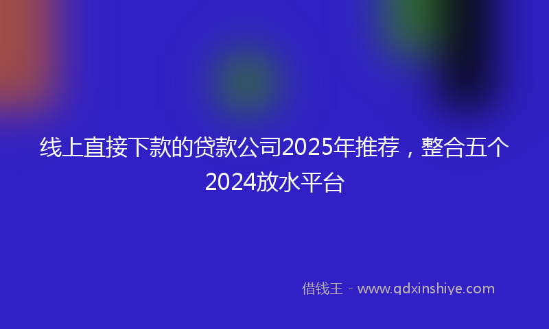 线上直接下款的贷款公司2025年推荐，整合五个2024放水平台