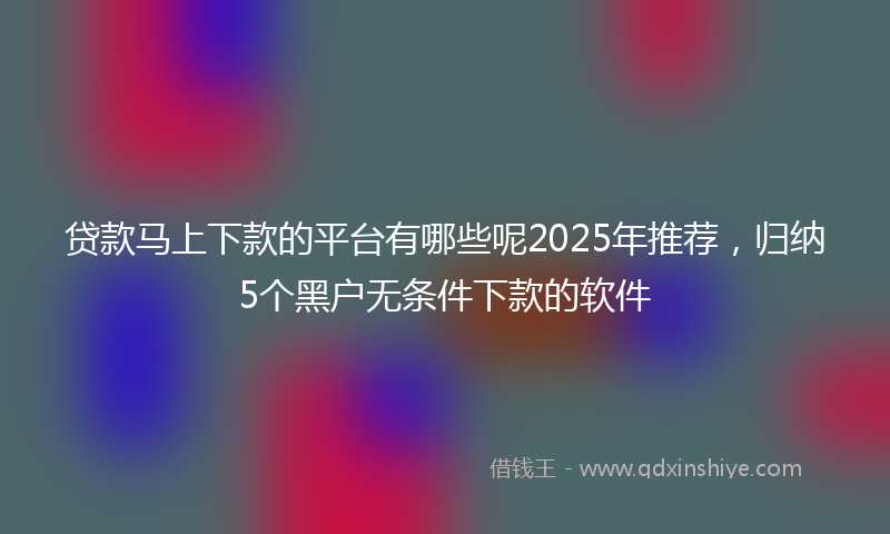 贷款马上下款的平台有哪些呢2025年推荐，归纳5个黑户无条件下款的软件