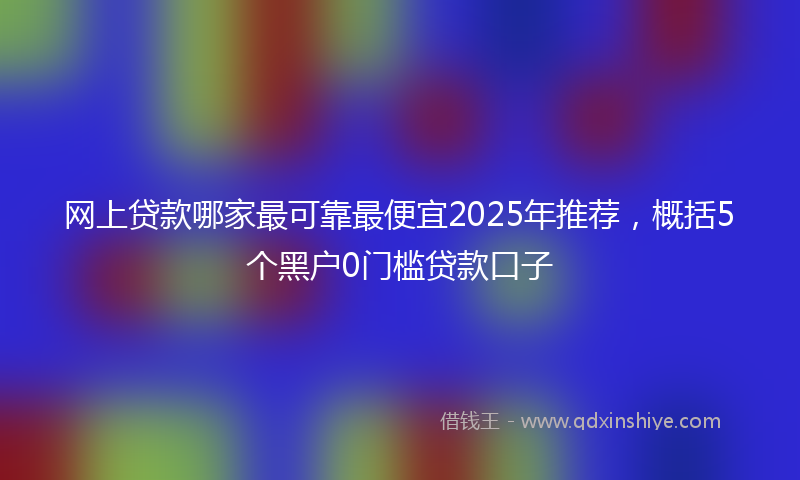 网上贷款哪家最可靠最便宜2025年推荐，概括5个黑户0门槛贷款口子