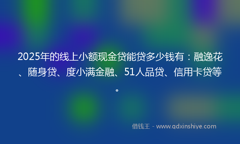 2025年的线上小额现金贷能贷多少钱有：融逸花、随身贷、度小满金融、51人品贷、信用卡贷等。
