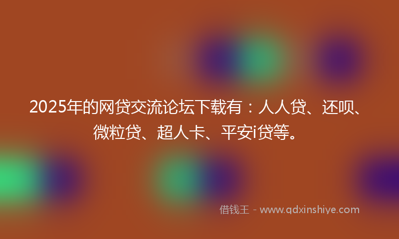 2025年的网贷交流论坛下载有：人人贷、还呗、微粒贷、超人卡、平安i贷等。