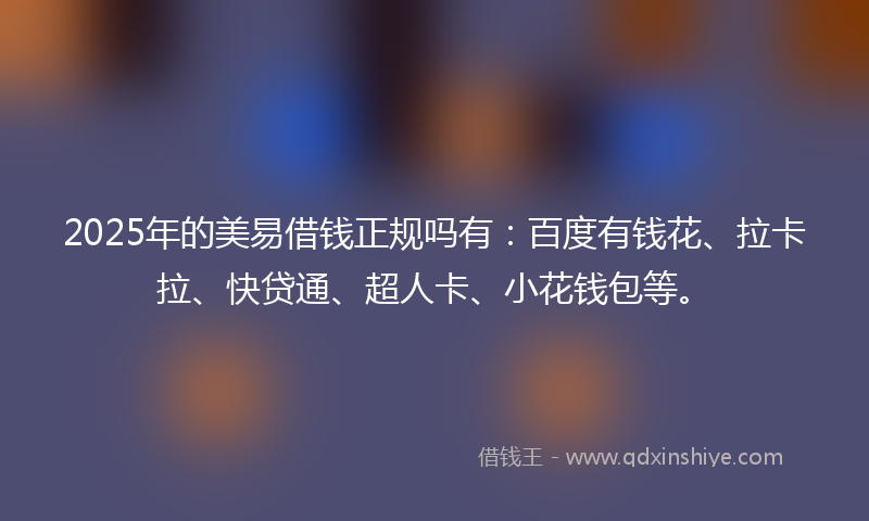 2025年的美易借钱正规吗有：百度有钱花、拉卡拉、快贷通、超人卡、小花钱包等。
