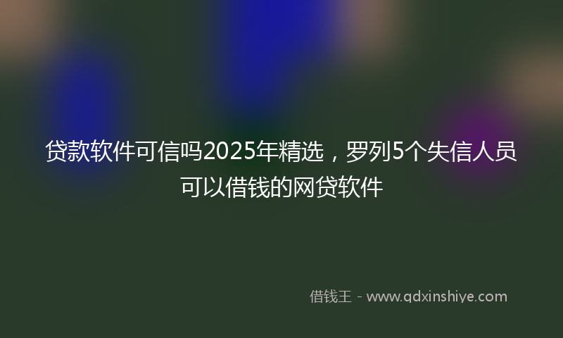 贷款软件可信吗2025年精选，罗列5个失信人员可以借钱的网贷软件