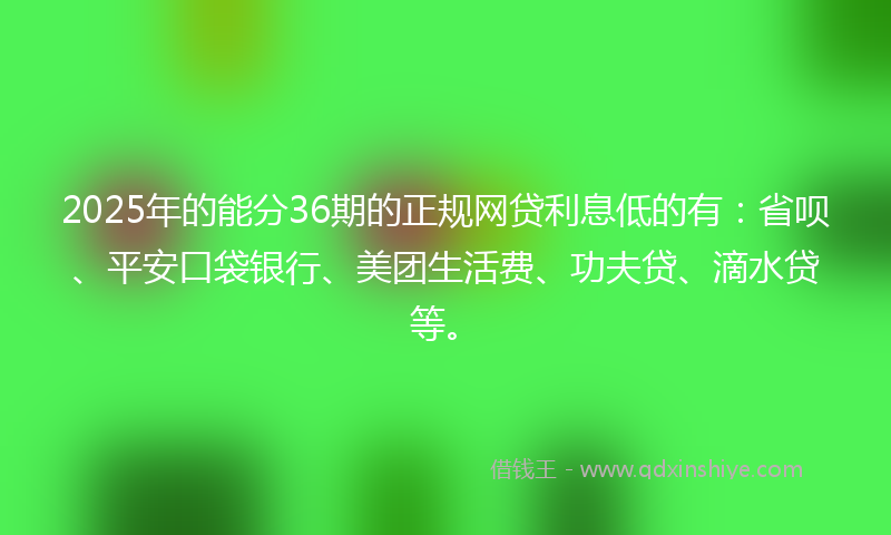 2025年的能分36期的正规网贷利息低的有：省呗、平安口袋银行、美团生活费、功夫贷、滴水贷等。