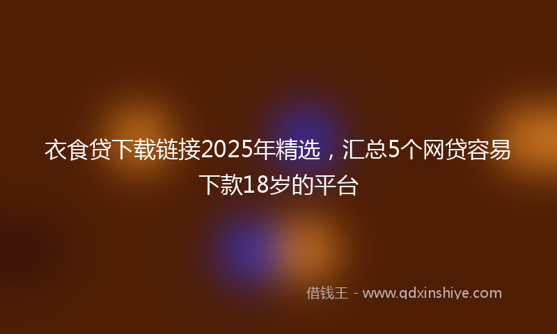 衣食贷下载链接2025年精选，汇总5个网贷容易下款18岁的平台