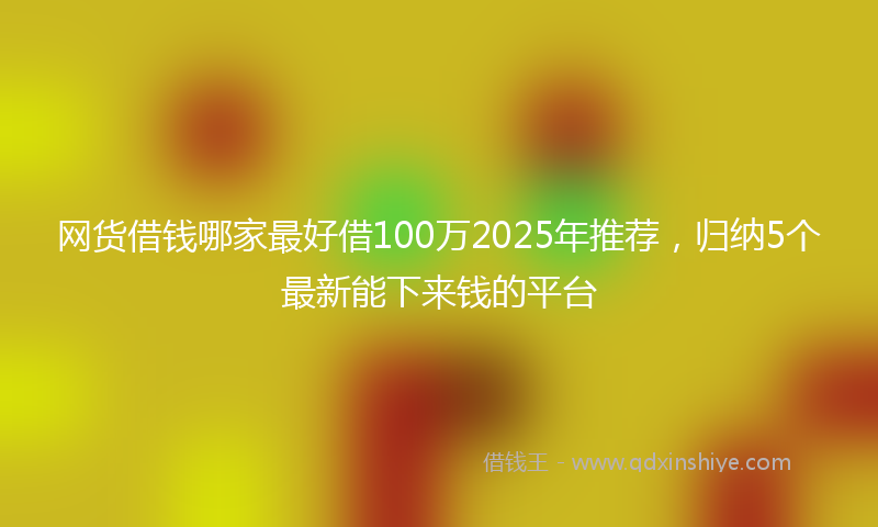 网货借钱哪家最好借100万2025年推荐，归纳5个最新能下来钱的平台