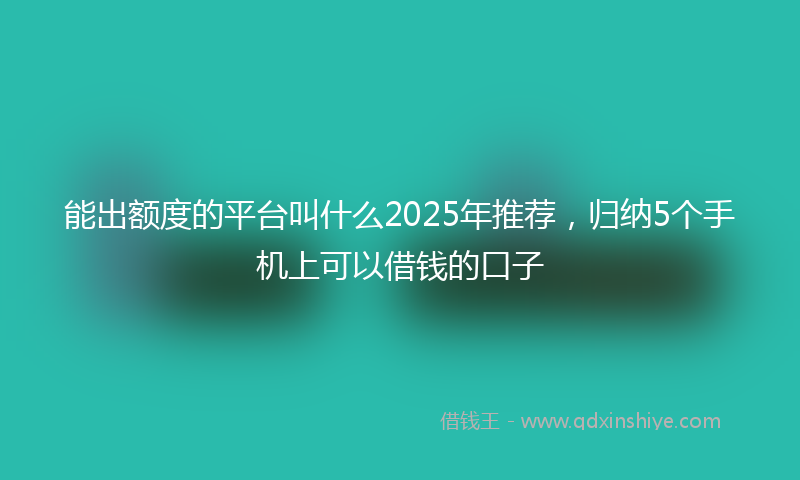 能出额度的平台叫什么2025年推荐，归纳5个手机上可以借钱的口子