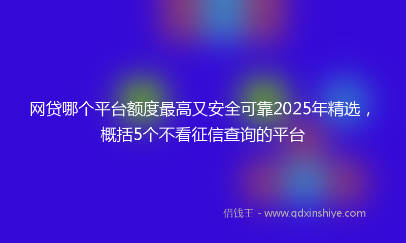网贷哪个平台额度最高又安全可靠2025年精选，概括5个不看征信查询的平台