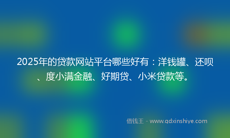 2025年的贷款网站平台哪些好有：洋钱罐、还呗、度小满金融、好期贷、小米贷款等。