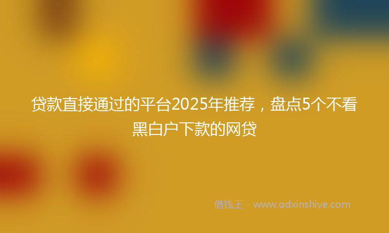 贷款直接通过的平台2025年推荐，盘点5个不看黑白户下款的网贷