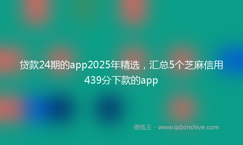 贷款24期的app2025年精选，汇总5个芝麻信用439分下款的app