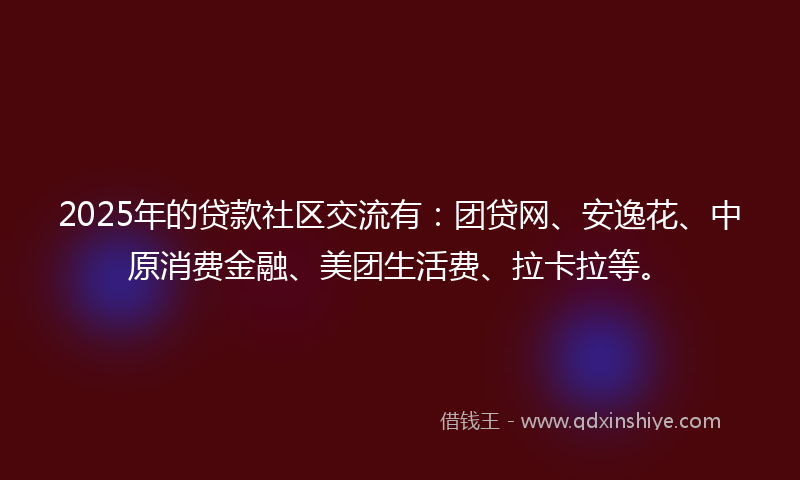 2025年的贷款社区交流有：团贷网、安逸花、中原消费金融、美团生活费、拉卡拉等。