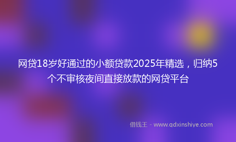 网贷18岁好通过的小额贷款2025年精选，归纳5个不审核夜间直接放款的网贷平台