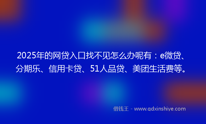 2025年的网贷入口找不见怎么办呢有：e微贷、分期乐、信用卡贷、51人品贷、美团生活费等。