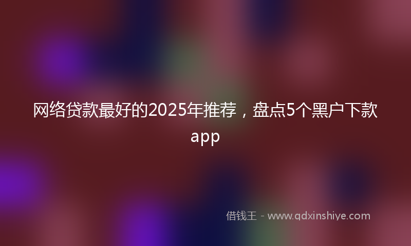 网络贷款最好的2025年推荐，盘点5个黑户下款app