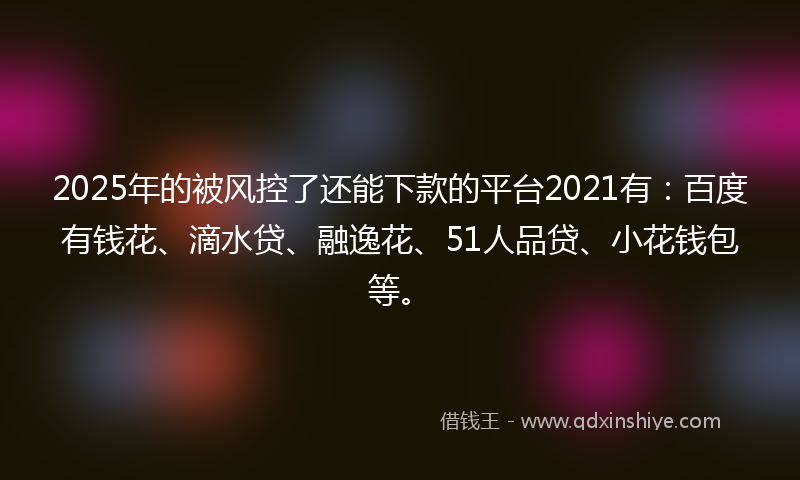2025年的被风控了还能下款的平台2021有：百度有钱花、滴水贷、融逸花、51人品贷、小花钱包等。