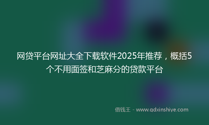 网贷平台网址大全下载软件2025年推荐，概括5个不用面签和芝麻分的贷款平台