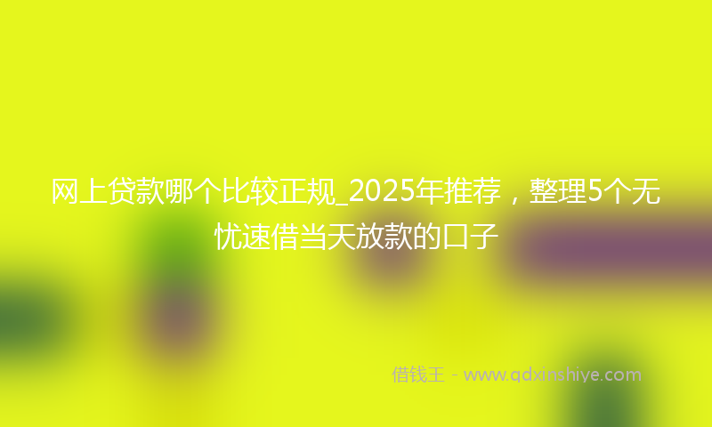 网上贷款哪个比较正规_2025年推荐，整理5个无忧速借当天放款的口子
