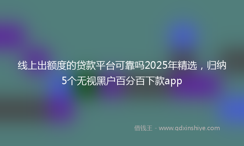 线上出额度的贷款平台可靠吗2025年精选，归纳5个无视黑户百分百下款app