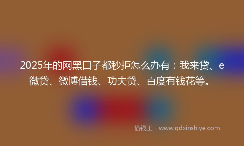 2025年的网黑口子都秒拒怎么办有：我来贷、e微贷、微博借钱、功夫贷、百度有钱花等。