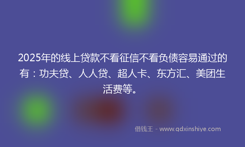 2025年的线上贷款不看征信不看负债容易通过的有：功夫贷、人人贷、超人卡、东方汇、美团生活费等。