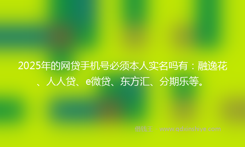 2025年的网贷手机号必须本人实名吗有：融逸花、人人贷、e微贷、东方汇、分期乐等。