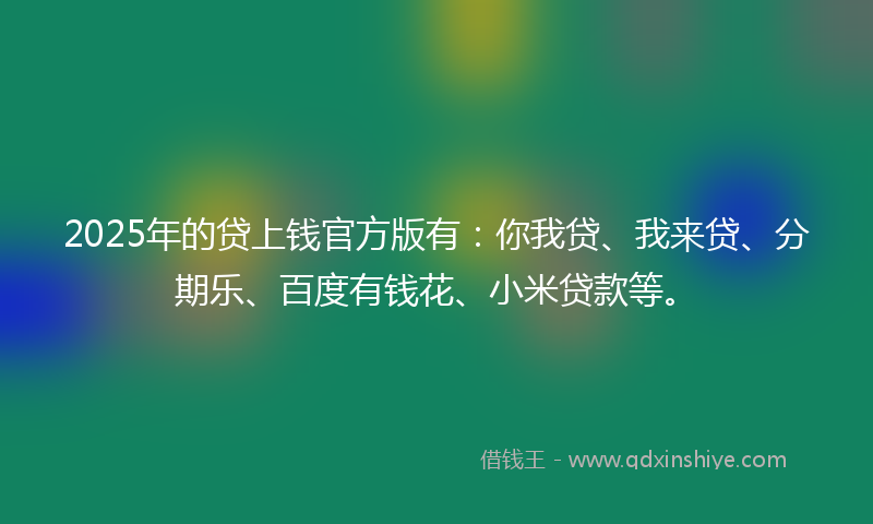 2025年的贷上钱官方版有：你我贷、我来贷、分期乐、百度有钱花、小米贷款等。