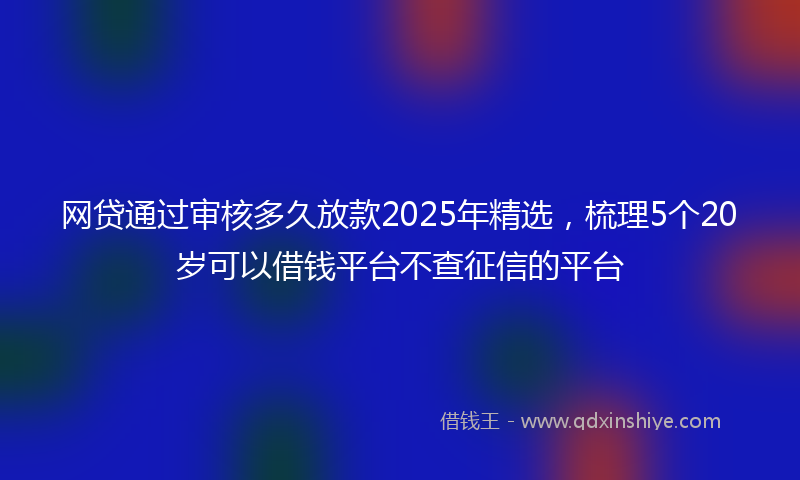 网贷通过审核多久放款2025年精选，梳理5个20岁可以借钱平台不查征信的平台