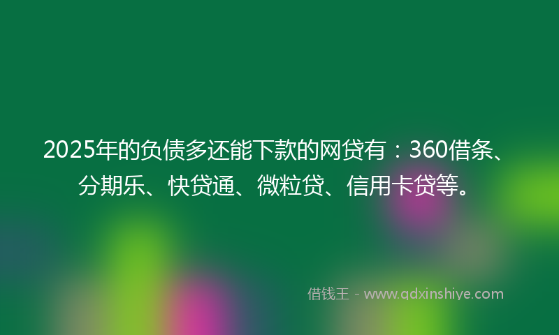 2025年的负债多还能下款的网贷有：360借条、分期乐、快贷通、微粒贷、信用卡贷等。