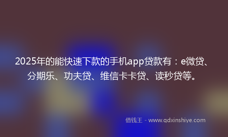 2025年的能快速下款的手机app贷款有：e微贷、分期乐、功夫贷、维信卡卡贷、读秒贷等。