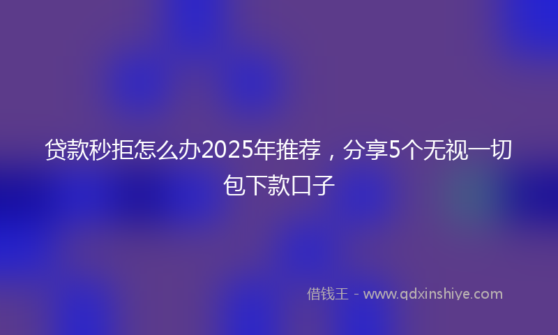 贷款秒拒怎么办2025年推荐，分享5个无视一切包下款口子