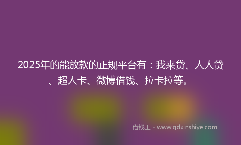 2025年的能放款的正规平台有：我来贷、人人贷、超人卡、微博借钱、拉卡拉等。