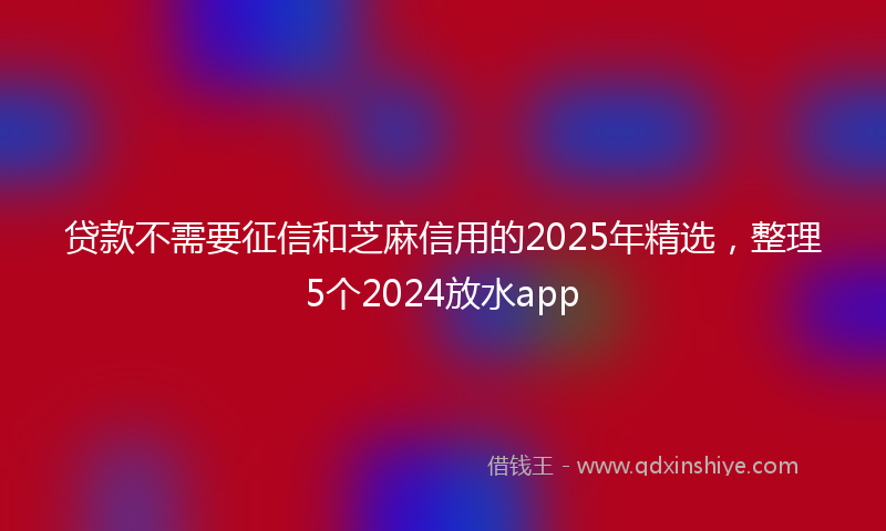 贷款不需要征信和芝麻信用的2025年精选，整理5个2024放水app