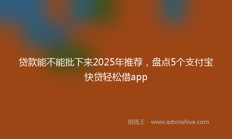 贷款能不能批下来2025年推荐，盘点5个支付宝快贷轻松借app