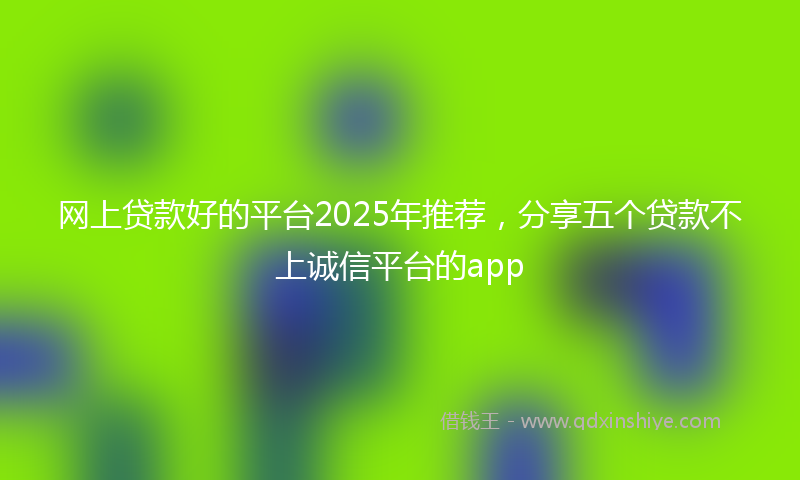 网上贷款好的平台2025年推荐，分享五个贷款不上诚信平台的app