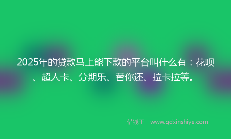 2025年的贷款马上能下款的平台叫什么有：花呗、超人卡、分期乐、替你还、拉卡拉等。