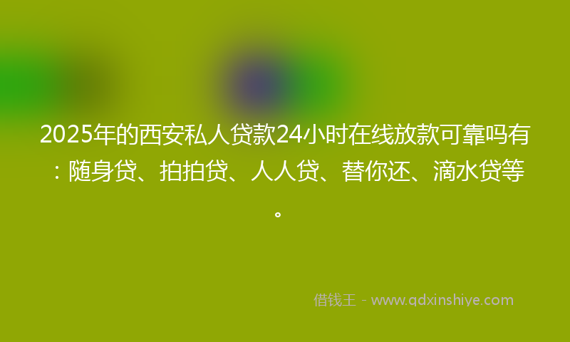 2025年的西安私人贷款24小时在线放款可靠吗有：随身贷、拍拍贷、人人贷、替你还、滴水贷等。