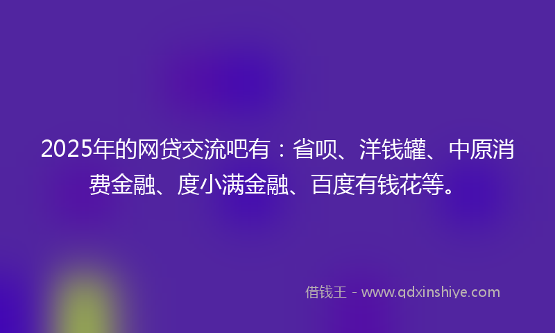 2025年的网贷交流吧有：省呗、洋钱罐、中原消费金融、度小满金融、百度有钱花等。