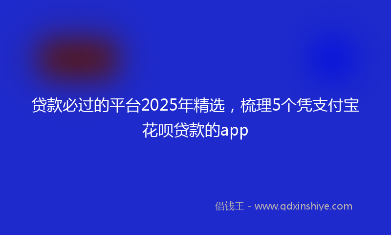 贷款必过的平台2025年精选，梳理5个凭支付宝花呗贷款的app